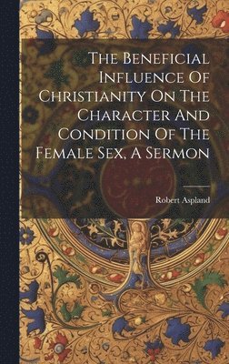 The Beneficial Influence Of Christianity On The Character And Condition Of The Female Sex, A Sermon 1