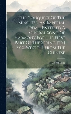 The Conquest Of The Miao-tse, An Imperial Poem ... Entitled A Choral Song Of Harmony For The First Part Of The Spring [tr.] By S. Weston, From The Chinese 1