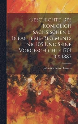 Geschichte des kniglich Schsischen 6. Infanterie-Regiments Nr. 105 und seine Vorgeschichte 1701 bis 1887 1