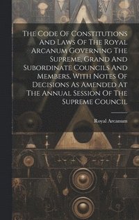bokomslag The Code Of Constitutions And Laws Of The Royal Arcanum Governing The Supreme, Grand And Subordinate Councils And Members, With Notes Of Decisions As Amended At The Annual Session Of The Supreme