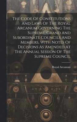Royal Arcanum - Code Of Constitutions And Laws Of The Royal Arcanum Governing The Supreme, Grand And Subordinate Councils And Members, With Notes Of Decisions As Amended At The Annual Session Of The Supreme Council, Inbunden
