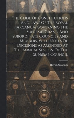 The Code Of Constitutions And Laws Of The Royal Arcanum Governing The Supreme, Grand And Subordinate Councils And Members, With Notes Of Decisions As Amended At The Annual Session Of The Supreme 1