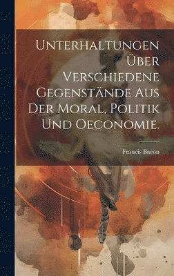 Unterhaltungen ber verschiedene Gegenstnde aus der Moral, Politik und Oeconomie. 1