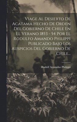 bokomslag Viage Al Desierto De Acatama Hecho De Orden Del Gobierno De Chile En El Verano 1853 - 54 Por El Rodulfo Amando Philippi Publicado Bajo Los Auspicios Del Gobierno De Chile...