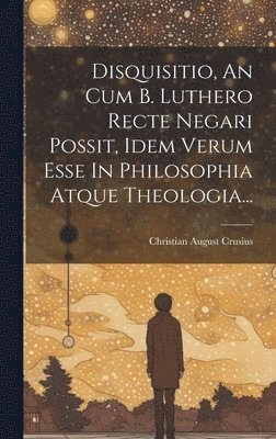 Disquisitio, An Cum B. Luthero Recte Negari Possit, Idem Verum Esse In Philosophia Atque Theologia...