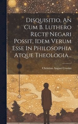 Disquisitio, An Cum B. Luthero Recte Negari Possit, Idem Verum Esse In Philosophia Atque Theologia... 1