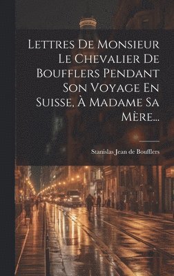 Stanislas Jean De Boufflers - Lettres De Monsieur Le Chevalier De Boufflers Pendant Son Voyage En Suisse, À Madame Sa Mère..., Inbunden