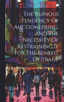 bokomslag The Ruinous Tendency Of Auctioneering, And The Necessity Of Restraining It For The Benefit Of Trade