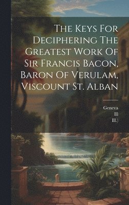 Keys For Deciphering The Greatest Work Of Sir Francis Bacon, Baron Of Verulam, Viscount St. Alban