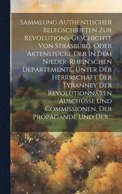 Sammlung Authentischer Belegschriften Zur Revolutions-geschichte Von Strasburg, Oder Aktenstcke Der In Dem Nieder-rhein'schen Departemente, Unter Der Herrrschaft Der Tyranney Der Revolutionnren 1