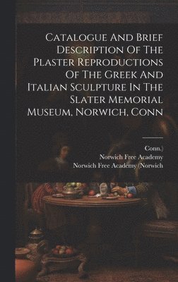 Catalogue And Brief Description Of The Plaster Reproductions Of The Greek And Italian Sculpture In The Slater Memorial Museum, Norwich, Conn 1