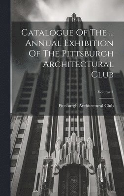 Catalogue Of The ... Annual Exhibition Of The Pittsburgh Architectural Club; Volume 1 1