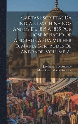 Cartas Escriptas Da India E Da China Nos Annos De 1815 A 1835 Por Jos Ignacio De Andrade A Sua Mulher D. Maria Gertrudes De Andrade, Volume 2... 1