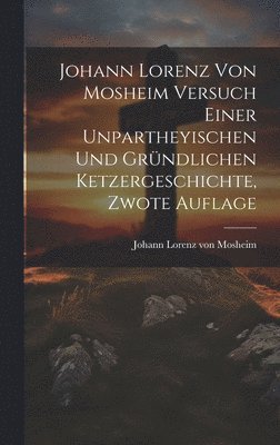 Johann Lorenz von Mosheim Versuch Einer Unpartheyischen und Grndlichen Ketzergeschichte, zwote Auflage 1