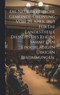 bokomslag Die neue bayerische Gemeinde-Ordnung vom 29. April 1869 fr die Landestheile diesseits des Rheins sammt den einschlgigen brigen Bestimmungen.