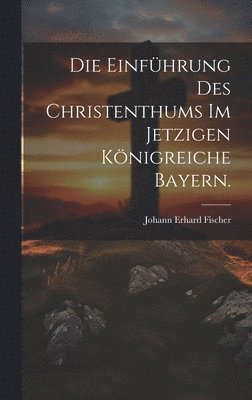 bokomslag Die Einfhrung des Christenthums im jetzigen Knigreiche Bayern.