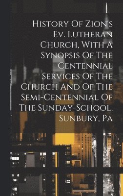 History Of Zion's Ev. Lutheran Church, With A Synopsis Of The Centennial Services Of The Church And Of The Semi-centennial Of The Sunday-school, Sunbury, Pa 1