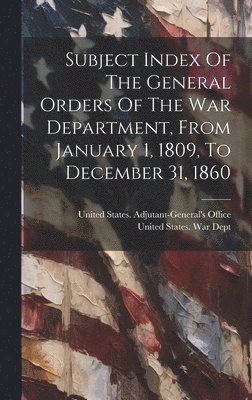 Subject Index Of The General Orders Of The War Department, From January 1, 1809, To December 31, 1860 1