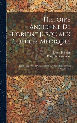 Histoire Ancienne De L'orient Jusqu'aux Guerres Médiques: Perses, Israélites Et Chananéens, Arabes, Phéniciens Et Carthaginois... 1