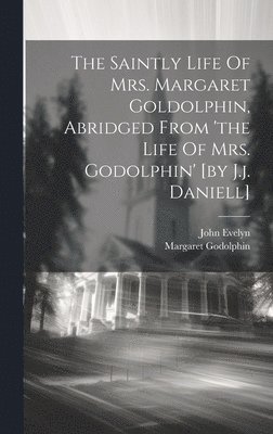 The Saintly Life Of Mrs. Margaret Goldolphin, Abridged From 'the Life Of Mrs. Godolphin' [by J.j. Daniell] 1