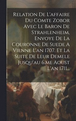 Relation De L'affaire Du Comte Zobor Avec Le Baron De Strahlenheim, Envoye De La Couronne De Suede A Vienne L'an 1707. Et La Suite De Leur Demele Jusqu'au 6.me Aoust L'an 1711... 1