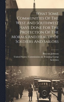 What Some Communities Of The West And Southwest Have Done For The Protection Of The Morals And Health Of Soldiers And Sailors 1