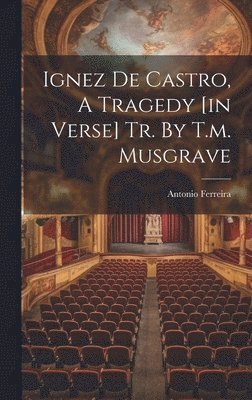 Ignez De Castro, A Tragedy [in Verse] Tr. By T.m. Musgrave 1