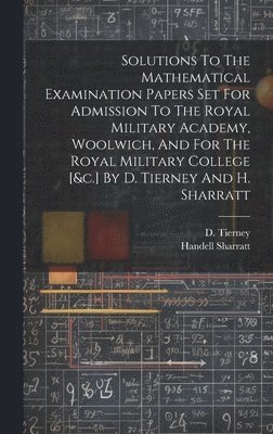 Solutions To The Mathematical Examination Papers Set For Admission To The Royal Military Academy, Woolwich, And For The Royal Military College [&c.] By D. Tierney And H. Sharratt