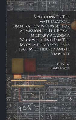Solutions To The Mathematical Examination Papers Set For Admission To The Royal Military Academy, Woolwich, And For The Royal Military College [&c.] By D. Tierney And H. Sharratt 1