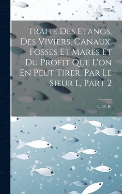 bokomslag Traite Des Etangs, Des Viviers, Canaux, Fosses Et Mares Et Du Profit Que L'on En Peut Tirer, Par Le Sieur L, Part 2