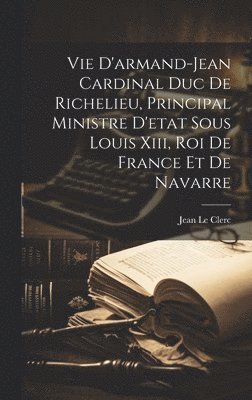 Vie D'armand-jean Cardinal Duc De Richelieu, Principal Ministre D'etat Sous Louis Xiii, Roi De France Et De Navarre 1