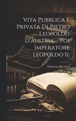 Vita Pubblica E Privata Di Pietro Leopoldo D'austria ... Poi Imperatore Leopoldo Ii.
