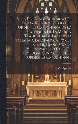 Vida Del Beato Bernardo De Ofida, Religioso Lego Del Orden De Capuchinos De La Provincia De La Marca. Traducida De La Lengua Italiana A La Espanola. Por El R. P. Fr. Francisco De Villalpando Lector 1