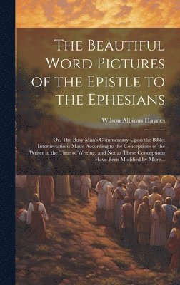 The Beautiful Word Pictures of the Epistle to the Ephesians; or, The Busy Man's Commentary Upon the Bible; Interpretations Made According to the Conceptions of the Writer in the Time of Writing, and 1