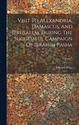 Visit To Alexandria, Damascus, And Jerusalem, During The Successful Campaign Of Ibrahim Pasha; Volume 1 1