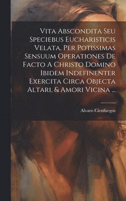 bokomslag Vita Abscondita Seu Speciebus Eucharisticis Velata, Per Potissimas Sensuum Operationes De Facto A Christo Domino Ibidem Indefinenter Exercita Circa Objecta Altari, & Amori Vicina ...