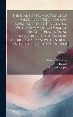 The Iliads of Homer, Prince of Poets, Never Before in Any Language Truly Translated, With a Comment on Some of His Chief Places, Done According to the Greek by George Chapman, With Introd. and Notes 1