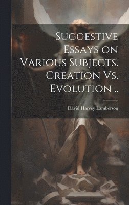 Suggestive Essays on Various Subjects. Creation Vs. Evolution .. 1