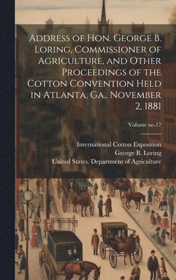 Address of Hon. George B. Loring, Commissioner of Agriculture, and Other Proceedings of the Cotton Convention Held in Atlanta, Ga., November 2, 1881; Volume no.17 1