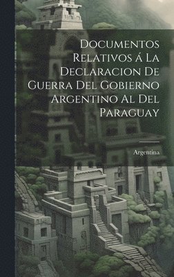 Documentos relativos a&#769; la declaracion de guerra del gobierno argentino al del Paraguay 1