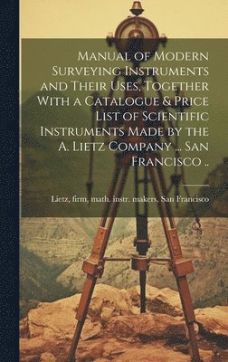 Manual of Modern Surveying Instruments and Their Uses, Together With a Catalogue & Price List of Scientific Instruments Made by the A. Lietz Company ... San Francisco ..