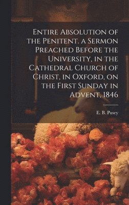 Entire Absolution of the Penitent. a Sermon Preached Before the University, in the Cathedral Church of Christ, in Oxford, on the First Sunday in Advent, 1846 1