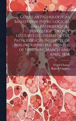 Cellular Pathology, as Based Upon Physiological and Pathological Histology. Twenty Lectures Delivered in the Pathological Institute of Berlin During the Months of February, March and April, 1858 1