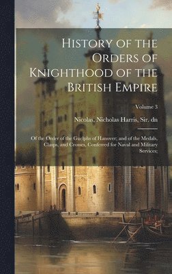 bokomslag History of the Orders of Knighthood of the British Empire; of the Order of the Guelphs of Hanover; and of the Medals, Clasps, and Crosses, Conferred for Naval and Military Services;; Volume 3