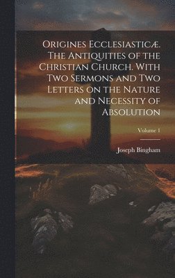Origines Ecclesiasticæ. The Antiquities of the Christian Church. With Two Sermons and Two Letters on the Nature and Necessity of Absolution; Volume 1