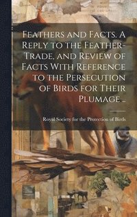 bokomslag Feathers and Facts. A Reply to the Feather-trade, and Review of Facts With Reference to the Persecution of Birds for Their Plumage ..