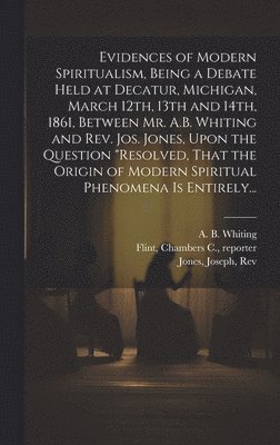 A. B. (Albert Bennet) Whiting, Joseph Jones, Chambers C. Reporter Flint - Evidences of Modern Spiritualism, Being a Debate Held at Decatur, Michigan, March 12th, 13th and 14th, 1861, Between Mr. A.B. Whiting and Rev. Jos. Jones, Upon the Question "Resolved, That the Origin of Modern Spiritual Phenomena is Entirely..., Inbunden