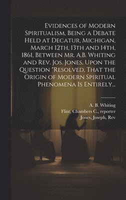 Evidences of Modern Spiritualism, Being a Debate Held at Decatur, Michigan, March 12th, 13th and 14th, 1861, Between Mr. A.B. Whiting and Rev. Jos. Jones, Upon the Question &quot;Resolved, That the 1