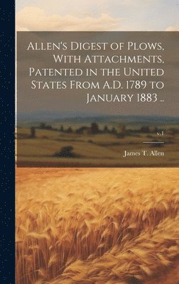 Allen's Digest of Plows, With Attachments, Patented in the United States From A.D. 1789 to January 1883 ..; v.1 1