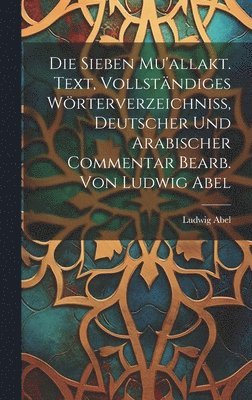 Die sieben Mu'allakt. Text, vollständiges Wörterverzeichniss, deutscher und arabischer Commentar bearb. von Ludwig Abel